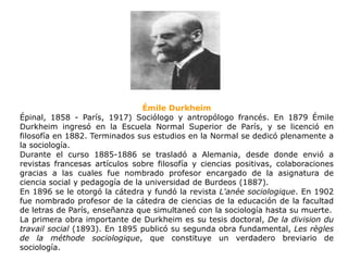 ÉmileDurkheim Épinal, 1858 - París, 1917) Sociólogo y antropólogo francés. En 1879 ÉmileDurkheim ingresó en la Escuela Normal Superior de París, y se licenció en filosofía en 1882. Terminados sus estudios en la Normal se dedicó plenamente a la sociología.  Durante el curso 1885-1886 se trasladó a Alemania, desde donde envió a revistas francesas artículos sobre filosofía y ciencias positivas, colaboraciones gracias a las cuales fue nombrado profesor encargado de la asignatura de ciencia social y pedagogía de la universidad de Burdeos (1887).  En 1896 se le otorgó la cátedra y fundó la revista L&apos;anéesociologique. En 1902 fue nombrado profesor de la cátedra de ciencias de la educación de la facultad de letras de París, enseñanza que simultaneó con la sociología hasta su muerte.  La primera obra importante de Durkheim es su tesis doctoral, De la division du travail social (1893). En 1895 publicó su segunda obra fundamental, Les règles de la méthodesociologique, que constituye un verdadero breviario de sociología.  