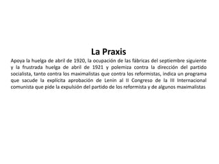 L'OrdinenuovoLa línea política de la revista, después de un camino incierto, se define sobre posiciones netamente obreras. De hecho, si la democracia burguesa tiene su punto de apoyo institucional en el Parlamento la democracia proletaria asigna a los consejos de fábrica esta posición democrática necesesaria para el nacimiento del nuevo orden. De aquí surgen las batallas para la introducción y la difusión de estos consejos, la proximidad con los sentimientos y las opiniones de los obreros, la crítica al partido socialista (partido para los proletarios, pero no del proletariado) completamente homologado a la lógica del poder burgués y por eso mismo incapaz de expresar una alternativa política real.Los Consejos de Fábrica Fundó junto a Angelo Tasca, Palmiro Togliatti y UmbertoTerracini el diario L'OrdineNuovo (reseña semanal de cultura socialista) en 1919 y colaboró en la revista La Città Futura. Participa en el movimiento de los consejos de fábrica de Turín (1919-1920).La revista y los obreros Los obreros amaron el semanario porqué «los artículos no eran frías arquitecturas intelectuales, pero desobstruían nuestra discusión con los mejores obreros, creaban sentimientos, voluntad, pasiones reales de la clase obrera turinés [...] eran casi un prenderé atto de sucesos reales».