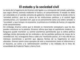 ObrasLos 32 Cuadernos de cárcel, de complejas 2.848 páginas, no fueron destinadas para ser publicadas, contienen reflexiones y apuntes elaborados durante su reclusión, iniciados el 8 de febrero de 1929, fueron definitivamente interrumpidas en agosto de 1935 a causa de la gravedad de su salud. Fueron enumerados, sin tener en cuenta su cronología, por su cuñada Tatiana Schucht que, junto con Piero Sraffa, logró sustraerlos de las inspecciones policíacas y entregarlas al banquero RaffaeleMattioli, secreto financiador de las redacciones de Gramsci, el cual las confió en Moscú a Palmiro Togliatti y a los otros dirigentes comunistas italianos.Después del final de la guerra los Cuadernos, revisados por FelicePlatone, fueron publicados por la casa editora Einaudi – unidas a sus Cartas de cárcel remitidas a los familiares – en seis volúmenes, ordenados por argumentos homogéneos, con los títulos:El materialismo Histórico y la filosofía de Benedetto Croce (1948) Los intelectuales y la organización de la cultura (1949) El Risorgimento (1949) Notas sobre Maquíavelo, sobre la política y sobre el Estado moderno (1949) Literatura y vida nacional (1950) Pasado y Presente (1951) En 1975 los Cuadernos fueron publicados con edición de Valentino Gerratana según el orden cronológico de su elaboración. Fueron recogidos en volumen también todos los artículos escritos por Gramsci en el Avanti!, en el Grido del popolo y en el Ordine nuovo.