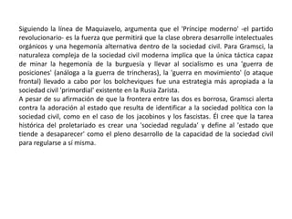 El estado y la sociedad civilLa teoría de la hegemonía de Gramsci está ligada a su concepción del estado capitalista, que según afirma, controla mediante la fuerza y el consentimiento. El estado no debe ser entendido en el sentido estrecho de gobierno. Gramsci más bien lo divide entre la 'sociedad política', que es la arena de las instituciones políticas y el control legal constitucional, y la 'sociedad civil', que se ve comúnmente como una esfera 'privada' o 'no-estatal', y que incluye a la economía. La primera es el ámbito de fuerza y la segunda el de consentimiento.Sin embargo, Gramsci aclara que la división es meramente conceptual y que las dos pueden mezclarse en la práctica. Grramsci afirma que bajo el capitalismo moderno, la burguesía puede mantener su control económico permitiendo que la esfera política satisfaga ciertas demandas de los sindicatos y de los partidos políticos de masas de la sociedad civil. Así, la burguesía lleva a cabo una 'revolución pasiva', al ir más allá de sus intereses económicos y permitir que algunas formas de su hegemonía se vean alteradas. Gramsci ponía como ejemplos de esto a movimientos como el reformismo y el fascismo, así como a la 'administración científica' y los métodos de la línea de ensamblado de Frederick Taylor y Henry Ford.