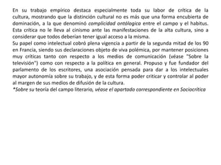 PensamientoFue uno de los sociólogos más relevantes de la segunda mitad del siglo XX. Sus ideas son de gran relevancia tanto en teoría social como en sociología empírica, especialmente en la sociología de la cultura, de la educación y de los estilos de vida. Su teoría destaca por ser un intento de superar la dualidad tradicional en sociología entre las estructuras sociales y el objetivismo ("fisicalismo"), por un lado, frente a la acción social y el subjetivismo (hermeneútica), por otro lado. Para ello se dota de dos conceptos nuevos, el habitus y el campo, así como reinventa uno ya establecido, el capital.Por habitus entiende las formas de obrar, pensar y sentir que están originadas por la posición que una persona ocupa en la estructura social. En cuanto al campo, es el espacio social que se crea en torno a la valoración de hechos sociales tales como el arte, la ciencia, la religión, la política... Esos espacios están ocupados por agentes con distintos habitus, y con capitales distintos, que compiten tanto por los recursos materiales como simbólicos del campo. Estos capitales, aparte del capital económico, están formados por el capital cultural, el capital social, y por cualquier tipo de capital que sea percibido como "natural", forma ésta del capital que denomina capital simbólico. Los agentes, con el habitus que es propio dada su posición social, y con los recursos de que disponen, "juegan" en los distintos campos sociales, y en este juego contribuyen a reproducir y transformar la estructura social. La obra en la que presenta de forma más sistemática su teoría es El sentido práctico (publicada en castellano por la editorial Taurus).