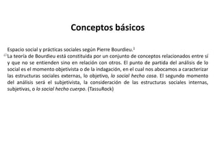 En su trabajo empírico destaca especialmente toda su labor de crítica de la cultura, mostrando que la distinción cultural no es más que una forma encubierta de dominación, a la que denominó complicidad ontólogica entre el campo y el habitus. Esta crítica no le lleva al cinismo ante las manifestaciones de la alta cultura, sino a considerar que todos deberían tener igual acceso a la misma.Su papel como intelectual cobró plena vigencia a partir de la segunda mitad de los 90 en Francia, siendo sus declaraciones objeto de viva polémica, por mantener posiciones muy críticas tanto con respecto a los medios de comunicación (véase "Sobre la televisión") como con respecto a la política en general. Propuso y fue fundador del parlamento de los escritores, una asociación pensada para dar a los intelectuales mayor autonomía sobre su trabajo, y de esta forma poder criticar y controlar al poder al margen de sus medios de difusión de la cultura.*Sobre su teoría del campo literario, véase el apartado correspondiente en Sociocrítica