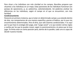 Campos El campo es una red de relaciones objetivas entre posiciones objetivamente definidas –en su existencia y en las determinaciones que ellas imponen a sus ocupantes- por su situación (situs) actual y potencial en la estructura de las distribuciones de las especies de capital (o de poder) cuya posición impone la obtención de beneficios específicos puestos en juego en el campo y, a la vez, por su relación objetiva con las otras posiciones.Los campos sociales son espacios de juego históricamente constituidos con sus instituciones específicas y sus leyes de funcionamiento propias.Campo - dominante y dominado El campo se constituye por:La existencia de un capital común (conocimientos, habilidades, poder, etc.). Por tanto se produce: La lucha por su apropiación. Las personas con un interés común se movilizan para lograr sus objetivos. Por eso: Los campos son dinámicos, no estáticos. Producen: Una jerarquización entre quienes detentan el capital y aquellos que aspiran a tenerlo. Existen dos niveles de análisis posibles: sincrónico y diacrónicoLos campos son las distintas configuraciones de clases o relaciones sociales, donde se unen para relacionarse. Bourdieu lo explicaba como si fuera una red, donde las relaciones son necesarias. Estas relaciones con su respectiva razón de ser y también con su estatus social que los hace relacionarse de tal o cual manera.