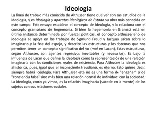 Louis Althusser (19 de octubre, 1918 - 23 de octubre, 1990) fue un filósofo marxista. Nació en Birmandréis, Argelia y estudió en la Escuela Normal Superior (Francia) en París, donde más tarde se convirtió en profesor de filosofía. Durante su juventud se sintió fuertemente identificado con el cristianismo. Fue uno de los principales referentes académicos del Partido Comunista Francés (en cuyo interior se involucró en agrias disputas teóricas que desembocarían en su famosa "autocrítica"), y su pensamiento puede ser considerado como una respuesta a múltiples interpretaciones del marxismo, entre ellas empirismo y el humanismo.Althusser es habitualmente encasillado como un marxista estructuralista, aunque su relación con las otras variantes del estructuralismo francés es bastante compleja.Participó en la II Guerra Mundial, en la cual fue hecho prisionero por el ejército alemán en Vannes en 1940, y pasó cinco años internado en un Stalag, un campo de prisioneros de guerra. En 1947 le fue diagnosticado un desequilibrio mental, y fue internado en un hospital psiquiátrico, por una "psicosis maniaco-depresiva causante de accesos melancólicos repetitivos". Durante el resto de su vida sufrirá problemas psiquiátricos, y será internado una veintena de veces más. Fue psicoanalizado por Jacques Lacan y René Diatkine.En 1980 asesinó a su mujer Hèléne estrangulándola, tras lo cual fue internado en un hospital psiquiátrico, donde fue visitado por un juez que instruyó la causa por el asesinato. Althusser fue procesado, pero el mismo día el juez archivó las diligencias, siguiendo los dictámenes de tres expertos que señalaron que Althusser había cometido el asesinato en un acto de locura. La derecha francesa, por su parte, acusó a la izquierda de mediar para evitar que Althusser ingresara en prisión.Murió el 22 de octubre de 1990, aquejado de una insuficiencia cardíaca.