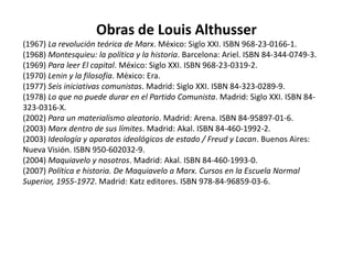 IdeologíaLa línea de trabajo más conocida de Althusser tiene que ver con sus estudios de la ideología, y es Ideología y aparatos ideológicos de Estado su obra más conocida en este campo. Este ensayo establece el concepto de ideología, y lo relaciona con el concepto gramsciano de hegemonía. Si bien la hegemonía en Gramsci está en última instancia determinada por fuerzas políticas, el concepto althusseriano de ideología se apoya en los trabajos de Sigmund Freud y Jacques Lacan sobre lo imaginario y la fase del espejo, y describe las estructuras y los sistemas que nos permiten tener un concepto significativo del yo (moi en Lacan). Estas estructuras, según Althusser, son agentes represivos inevitables (y necesarios). Es bajo la influencia de Lacan que define la ideología como la representación de una relación imaginaria con las condiciones reales de existencia. Para Althusser la ideología es ahistorica, pues, igual que el inconsciente freudiano, es eterna. Esto quiere decir, siempre habrá ideología. Para Althusser ésta no es una forma de "engañar" o de "conciencia falsa" sino más bien una relación normal de individuos con la sociedad. La ideología, como ya vimos, es la relación imaginaria (sucede en la mente) de los sujetos con sus relaciones sociales.