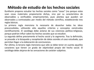 Método de estudio de los hechos socialesDurkheim propone estudiar los hechos sociales como "cosas" (no porque estos sean cosas materiales propiamente dichas, sino por su característica de observables y verificables empíricamente), pues plantea que pueden ser observados y contrastados por medio del método científico, estableciendo tres reglas básicas.La primera regla menciona lo necesario de desechar todas las ideas preconcebidas, utilizando sólo aquellos criterios y conceptos construidos científicamente. El sociólogo debe aislarse de sus creencias político-religiosas, porque podrían influir sobre los hechos sociales que se estudian.La segunda define previamente el hecho social y lo segmenta. Tras la definición, se procede a la búsqueda y recopilación de datos acordes al caso estudiado, que permitan llegar a la elaboración de conclusiones.Por último, la tercera regla menciona que sólo se debe tener en cuenta aquellos caracteres que tienen un grado de objetividad propio del hecho social. El sociólogo debe alejarse de las sensaciones de carácter subjetivo.