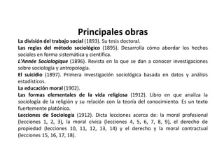 Principales obras La división del trabajo social (1893). Su tesis doctoral. Las reglas del método sociológico (1895). Desarrolla cómo abordar los hechos sociales en forma sistemática y científica. L'AnnéeSociologique (1896). Revista en la que se dan a conocer investigaciones sobre sociología y antropología. El suicidio (1897). Primera investigación sociológica basada en datos y análisis estadísticos. La educación moral (1902). Las formas elementales de la vida religiosa (1912). Libro en que analiza la sociología de la religión y su relación con la teoría del conocimiento. Es un texto fuertemente platónico. Lecciones de Sociología (1912). Dicta lecciones acerca de: la moral profesional (lecciones 1, 2, 3), la moral cívica (lecciones 4, 5, 6, 7, 8, 9), el derecho de propiedad (lecciones 10, 11, 12, 13, 14) y el derecho y la moral contractual (lecciones 15, 16, 17, 18). 