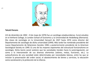 TalcottParsons(13 de diciembre de 1902 – 8 de mayo de 1979) fue un sociólogo estadounidense. Cursó estudios en el Amherst College, la London School of Economics y la Universidad de Heidelberg (Alemania). Dio clases de sociología en la Universidad Harvard de 1927 hasta 1974 como director del Departamento de sociología de dicha universidad (1944). Más tarde fue nombrado presidente del nuevo Departamento de Relaciones Sociales 1946 y posteriormente presidente de la American SociologicalSociety en 1949. Es uno de los mayores exponentes del estructural funcionalismo en sociología. Dicha teoría social sostiene que las sociedades tienden hacia la autorregulación, así como a la interconexión de sus diversos elementos (valores, metas, funciones, etc.). La autosuficiencia de una sociedad están determinadas por necesidades básicas, entre las que se incluían la preservación del orden social, el abastecimiento de bienes y servicios, la educación como socialización y la protección de la infancia.