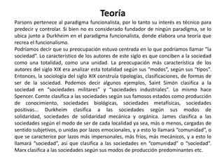 TeoríaParsons pertenece al paradigma funcionalista, por lo tanto su interés es técnico para predecir y controlar. Si bien no es considerado fundador de ningún paradigma, se lo ubica junto a Durkheim en el paradigma funcionalista, donde elabora una teoría que recrea el funcionalismo.Podríamos decir que su preocupación estuvo centrada en lo que podríamos llamar “la sociedad”. Lo característico de los autores de este siglo es que conciben a la sociedad como una totalidad, como una unidad. La preocupación más característica de los autores del siglo XIX era analizar esta totalidad según sus “modos”, según sus “tipos”. Entonces, la sociología del siglo XIX construía tipologías, clasificaciones, de formas de ser de la sociedad. Podemos decir algunos ejemplos, Saint Simón clasifica a la sociedad en “sociedades militares” y “sociedades industriales”. Lo mismo hace Spencer. Comte clasifica a las sociedades según sus famosos estados como producción de conocimiento, sociedades biológicas, sociedades metafísicas, sociedades positivas... Durkheim clasifica a las sociedades según sus modos de solidaridad, sociedades de solidaridad mecánica y orgánica. James clasifica a las sociedades según el modo de ser de cada localidad ya sea, más o menos, cargadas de sentido subjetivos, o unidas por lazos emocionales, y a esto lo llamará “comunidad”, o que se caracterice por lazos más impersonales, más fríos, más mecánicos, y a esto lo llamará “sociedad”, así que clasifica a las sociedades en “comunidad” o “sociedad”. Marx clasifica a las sociedades según sus modos de producción predominantes etc.