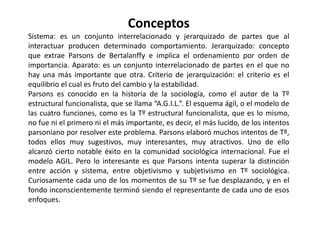 Fuentes Parsons para elaborar su teoría se basa en varias fuentes. Principalmente toma a Durkheim, utilizando su definición de sociedad, pero considerada como un sistema y no un organismo, En contraposición a Marx considera al conflicto como disfunción. Toma de Weber el concepto de acción social, lo que es una conducta con significado referente a la cultura. También retoma cuestiones de autores externos a la disciplina sociológica, como Freud, utilizando su segunda tópica, que plantea a la personalidad compuesta por tres componentes, el Ello (deseos), el Superyó (restricciones) y el Yo (mediador realista). Con esto se basa en el libro de Freud El malestar de la cultura que plantea a la sociedad como represor de nuestros instintos, ya que en el caso de las represiones del Superyó son todas de conformación social. Por último toma de Ludwing Van Bertalanffy, biólogo y padre de la teoría general de sistemas, su propuesta de un modelo que amplíe la visión científica bajo un nuevo aspecto de ordenamiento y relación a través del modelo de sistema.