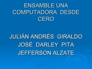 ENSAMBLE UNA
COMPUTADORA DESDE
       CERO


JULIÁN ANDRÉS GIRALDO
  JOSÉ DARLEY PITA
  JEFFERSON ALZATE
 