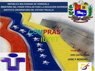 REPUBLICA BOLIVARIANA DE VENEZUELA
     REPUBLICA BOLIVARIANA DE VENEZUELA
        MINISTERIO DEL PODER POPULAR PARA LA EDUCACION SUPERIOR
MINISTERIO DEL PODER POPULAR PARA LA EDUCACION SUPERIOR
  INSTITUTO UNIVERSITARIO DEL ESTADO TRUJILLOTRUJILLO
        INSTITUTO UNIVERSITARIO DEL ESTADO
       PNF: MANTENIMIENTO .



             Trujillo

                      COMPRAS
                         IUTET
                                                           integrantes:
                                                         integrantes:
                                                            JOSE CASTELLANOS
                                                          JOSE CASTELLANOS
                                                         JOSE F MORENO
                                                        JOSE F MORENO


     COMPRAS         IUTET
 