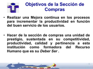 Objetivos de la Sección de
                   Compras
• Realizar una Mejora continua en los procesos
  para incrementar la productividad en función
  del buen servicio de los usuarios.

• Hacer de la sección de compras una unidad de
  prestigio, sustentada en su competitividad,
  productividad, calidad y pertinencia a esta
  institución como formadora del Recurso
  Humano que es su Deber Ser .
 