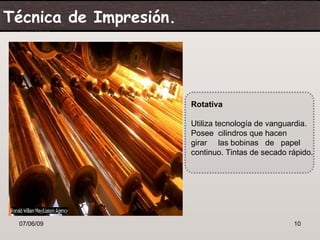 Técnica de Impresión.




                        Rotativa

                        Utiliza tecnología de vanguardia.
                        Posee cilindros que hacen
                        girar las bobinas de papel
                        continuo. Tintas de secado rápido.




 07/06/09                                           10
 