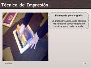 Técnica de Impresión.

                           Estampado por serigrafía

                        El grabador sostiene una pantalla
                         de serigrafía compuesta por un
                          bastidor y una malla tensada.




 07/06/09                                             13
 