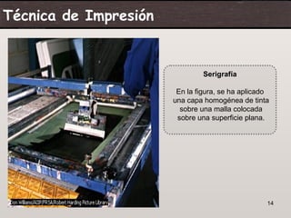 Técnica de Impresión


                                Serigrafía

                        En la figura, se ha aplicado
                       una capa homogénea de tinta
                         sobre una malla colocada
                        sobre una superficie plana.




 07/06/09                                          14
 