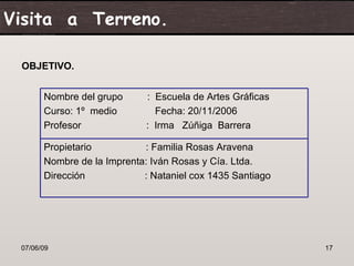 Visita a Terreno.

 OBJETIVO.


       Nombre del grupo      : Escuela de Artes Gráficas
       Curso: 1º medio         Fecha: 20/11/2006
       Profesor              : Irma Zúñiga Barrera

       Propietario          : Familia Rosas Aravena
       Nombre de la Imprenta: Iván Rosas y Cía. Ltda.
       Dirección            : Nataniel cox 1435 Santiago




 07/06/09                                                  17
 