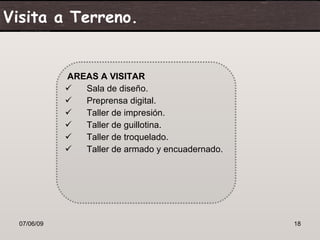 Visita a Terreno.


             AREAS A VISITAR
               Sala de diseño.
               Preprensa digital.
               Taller de impresión.
               Taller de guillotina.
               Taller de troquelado.
               Taller de armado y encuadernado.




  07/06/09                                         18
 
