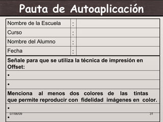 Pauta de Autoaplicación
Nombre de la Escuela     :
Curso                    :
Nombre del Alumno        :
Fecha                    :
Señale para que se utiliza la técnica de impresión en
Offset:
•
•
Menciona al menos dos colores de las tintas
que permite reproducir con fidelidad imágenes en color.
•
  07/06/09                                              31
•
 