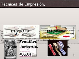 Técnicas de Impresión.




               LITOGRAFÍA                                 SERIGRAFIA
La imprenta, Litografía, Tipografía, Flexografía, Grabado y Serigrafía.
Todas estas técnicas utilizan mecanismos sencillos que consisten en aplicar
sustancias colorantes a un soporte, ya sea de papel o plástico, para realizar múltiples
 reproducciones. Todas estas técnicas utilizan mecanismos sencillos que consisten
en aplicar sustancias colorantes a un soporte, ya sea de papel o plástico, para realizar
 múltiples reproducciones.


   GRABADO                TIPOGRAFIA                            FLEXOGRAFIA

    07/06/09                                                                               6
 