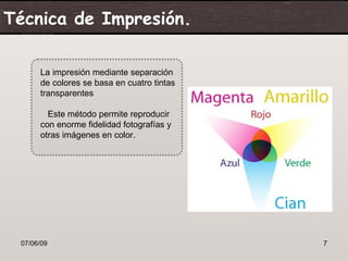 Técnica de Impresión.

      La impresión mediante separación
      de colores se basa en cuatro tintas
      transparentes

        Este método permite reproducir
      con enorme fidelidad fotografías y
      otras imágenes en color.




 07/06/09                                   7
 