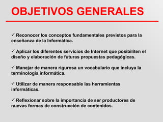OBJETIVOS GENERALES
 Reconocer los conceptos fundamentales previstos para la
enseñanza de la Informática.

 Aplicar los diferentes servicios de Internet que posibiliten el
diseño y elaboración de futuras propuestas pedagógicas.

 Manejar de manera rigurosa un vocabulario que incluya la
terminología informática.

 Utilizar de manera responsable las herramientas
informáticas.

 Reflexionar sobre la importancia de ser productores de
nuevas formas de construcción de contenidos.
 
