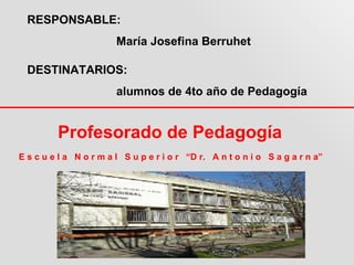 RESPONSABLE:
                        María Josefina Berruhet

  DESTINATARIOS:
                        alumnos de 4to año de Pedagogía


         Profesorado de Pedagogía
E s c u e l a N o r m a l S u p e r i o r “D r. A n t o n i o S a g a r n a”
 