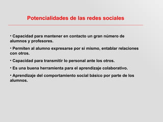 Potencialidades de las redes sociales


• Capacidad para mantener en contacto un gran número de
alumnos y profesores.
• Permiten al alumno expresarse por si mismo, entablar relaciones
con otros.
• Capacidad para transmitir lo personal ante los otros.
• Es una buena herramienta para el aprendizaje colaborativo.
• Aprendizaje del comportamiento social básico por parte de los
alumnos.
 