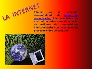 LA  INTERNET Internet es un conjunto descentralizado de redes de comunicación interconectadas, es una red de redes a escala mundial de millones de computadoras interconectadas con un conjunto de procedimientos de conexión 