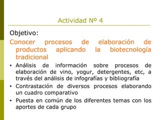 Actividad Nº 4 Objetivo: Conocer procesos de elaboración de productos aplicando la biotecnología tradicional Análisis de información sobre procesos de elaboración de vino, yogur, detergentes, etc, a través del análisis de infografías y bibliografía Contrastación de diversos procesos elaborando un cuadro comparativo Puesta en común de los diferentes temas con los aportes de cada grupo 