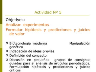 Actividad Nº 5 Objetivos: Analizar  experimentos Formular hipótesis y predicciones y juicios de valor Biotecnología moderna  Manipulación genética Indagación de ideas previas. Definición del concepto Discusión en pequeños  grupos de consignas guiadas para el análisis de artículos periodísticos. Formulación hipótesis y predicciones y juicios críticos 
