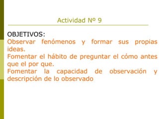 Actividad Nº 9 OBJETIVOS: Observar fenómenos y formar sus propias ideas. Fomentar el hábito de preguntar el cómo antes que el por que. Fomentar la capacidad de observación y descripción de lo observado 