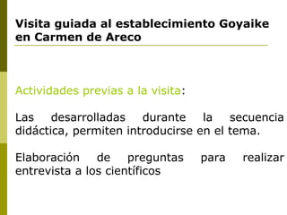 Visita guiada al establecimiento Goyaike en Carmen de Areco Actividades previas a la visita : Las desarrolladas durante la secuencia didáctica, permiten introducirse en el tema. Elaboración de preguntas para realizar entrevista a los científicos 
