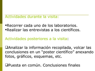 Actividades durante la visita: Recorrer cada uno de los laboratorios. Realizar las entrevistas a los científicos. Actividades posteriores a la visita : Analizar la información recopilada, volcar las conclusiones en un “poster científico” anexando fotos, gráficos, esquemas, etc. Puesta en común. Conclusiones finales 