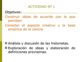 ACTIVIDAD Nº 1 Objetivos: Construir ideas de acuerdo con lo que perciben Conectar el aspecto creativo y la base empírica de la ciencia Análisis y discusión de las historietas. Exploración de ideas y elaboración de definiciones provisorias.  