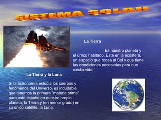La Tierra
Es nuestro planeta y
el único habitado. Está en la ecosfera,
un espacio que rodea al Sol y que tiene
las condiciones necesarias para que
exista vida.
La Tierra y la Luna
Si la astronomía estudia los cuerpos y
fenómenos del Universo, es indudable
que tenemos la primera "materia prima"
para este estudio en nuestro propio
planeta, la Tierra y (en menor grado) en
su único satélite, la Luna.