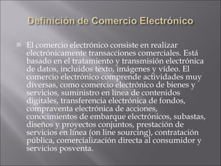 El comercio electrónico consiste en realizar electrónicamente transacciones comerciales. Está basado en el tratamiento y transmisión electrónica de datos, incluidos texto, imágenes y vídeo. El comercio electrónico comprende actividades muy diversas, como comercio electrónico de bienes y servicios, suministro en línea de contenidos digitales, transferencia electrónica de fondos, compraventa electrónica de acciones, conocimientos de embarque electrónicos, subastas, diseños y proyectos conjuntos, prestación de servicios en línea (on line sourcing), contratación pública, comercialización directa al consumidor y servicios posventa.  