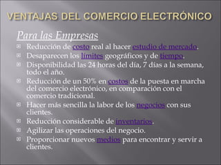Para las Empresas Reducción de  costo  real al hacer  estudio de mercado .  Desaparecen los  límites  geográficos y de  tiempo .  Disponibilidad las 24 horas del día, 7 días a la semana, todo el año.  Reducción de un 50% en  costos  de la puesta en marcha del comercio electrónico, en comparación con el comercio tradicional.  Hacer más sencilla la labor de los  negocios  con sus clientes.  Reducción considerable de  inventarios .  Agilizar las operaciones del negocio.  Proporcionar nuevos  medios  para encontrar y servir a clientes.  