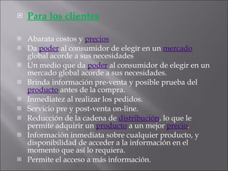 Para los clientes Abarata costos y  precios   Da  poder  al consumidor de elegir en un  mercado  global acorde a sus necesidades  Un medio que da  poder  al consumidor de elegir en un mercado global acorde a sus necesidades.  Brinda información pre-venta y posible prueba del  producto  antes de la compra.  Inmediatez al realizar los pedidos.  Servicio pre y post-venta on-line.  Reducción de la cadena de  distribución , lo que le permite adquirir un  producto  a un mejor  precio .  Información inmediata sobre cualquier producto, y disponibilidad de acceder a la información en el momento que así lo requiera.  Permite el acceso a más información. 