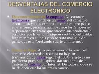 Desconocimiento de  la empresa .  No conocer  la empresa  que vende es un  riesgo  del comercio electrónico, ya que ésta puede estar en otro país o en el mismo, pero en muchos casos las "empresas" o "personas-empresa" que ofrecen sus productos o servicios por Internet ni siquiera están constituidas legalmente en su país y no se trata mas que de gente que esta "probando suerte en Internet".  Forma de Pago .  Aunque ha avanzado mucho el comercio electrónico, todavía no hay una transmisión de  datos  segura el 100%. Y esto es un problema pues nadie quiere dar sus datos de la Tarjeta de  Crédito  por Internet. De todos modos se ha de decir que ha mejorado mucho .  
