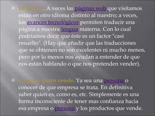 El idioma . A veces las  páginas web  que visitamos están en otro idioma distinto al nuestro; a veces, los  avances tecnológicos  permiten traducir una página a nuestra  lengua  materna. Con lo cual podríamos decir que éste es un factor "casi resuelto". (Hay que añadir que las traducciones que se obtienen no son excelentes ni mucho menos, pero por lo menos nos ayudan a entender de que nos están hablando o que nos pretenden vender).  Conocer quien vende . Ya sea una  persona  o conocer de que empresa se trata. En definitiva saber quien es, como es, etc. Simplemente es una forma inconsciente de tener mas confianza hacia esa empresa o  persona  y los productos que vende.  