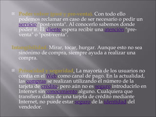 Poder volver (post y pre-venta).  Con todo ello podemos reclamar en caso de ser necesario o pedir un  servicio  "post-venta". Al conocerlo sabemos donde poder ir. El  cliente  espera recibir una  atención  "pre-venta" o "post-venta".  Intangibilidad.   Mirar, tocar, hurgar. Aunque esto no sea sinónimo de compra, siempre ayuda a realizar una compra.  Privacidad y seguridad .  La mayoría de los usuarios no confía en el  Web  como canal de pago. En la actualidad, las  compras  se realizan utilizando el número de la tarjeta de  crédito , pero aún no es  seguro  introducirlo en Internet sin  conocimiento  alguno. Cualquiera que transfiera datos de una tarjeta de crédito mediante Internet, no puede estar  seguro  de la  identidad  del vendedor.  