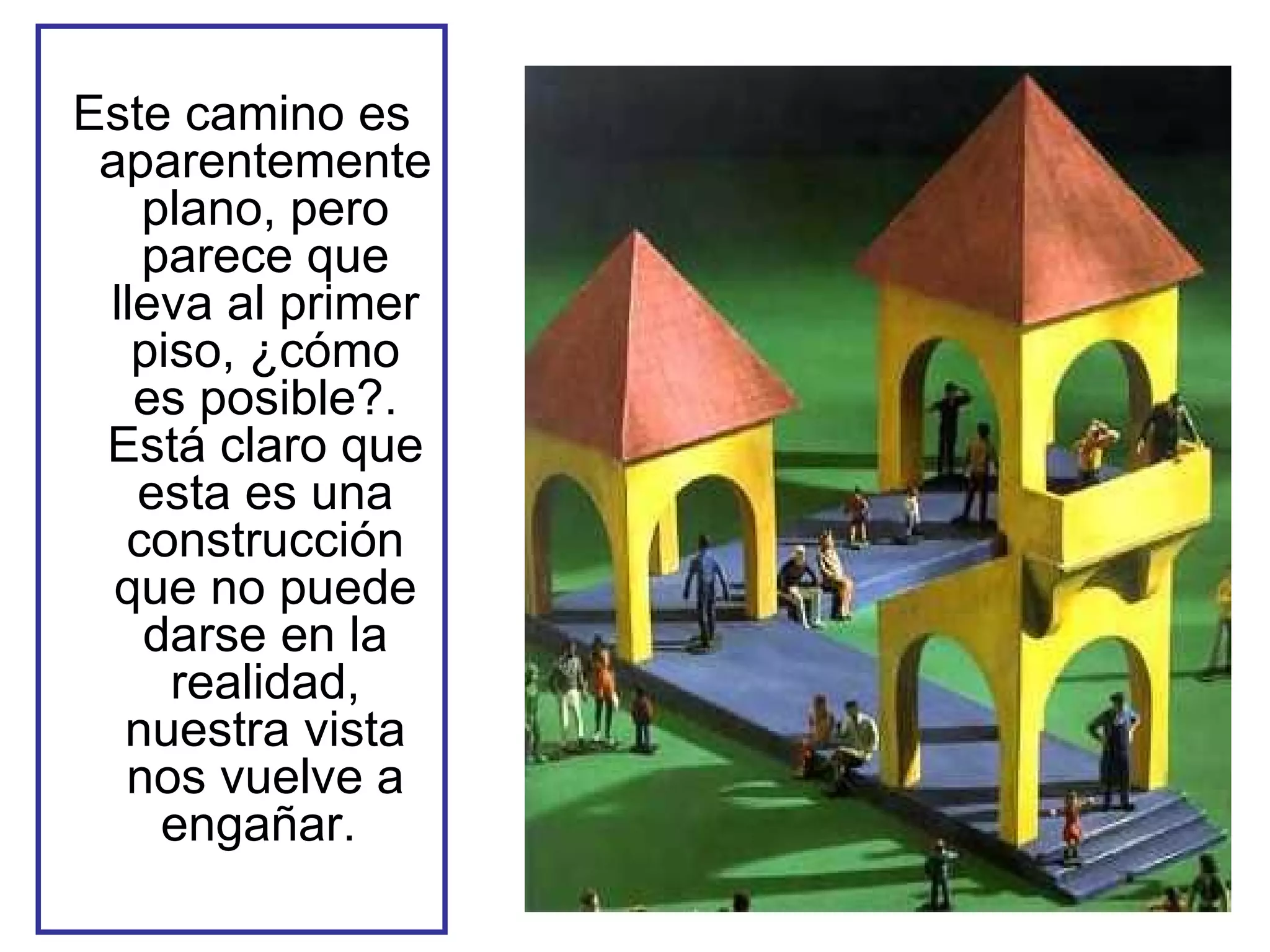 Este camino es aparentemente plano, pero parece que lleva al primer piso, ¿cómo es posible?. Está claro que esta es una construcción que no puede darse en la realidad, nuestra vista nos vuelve a engañar.  