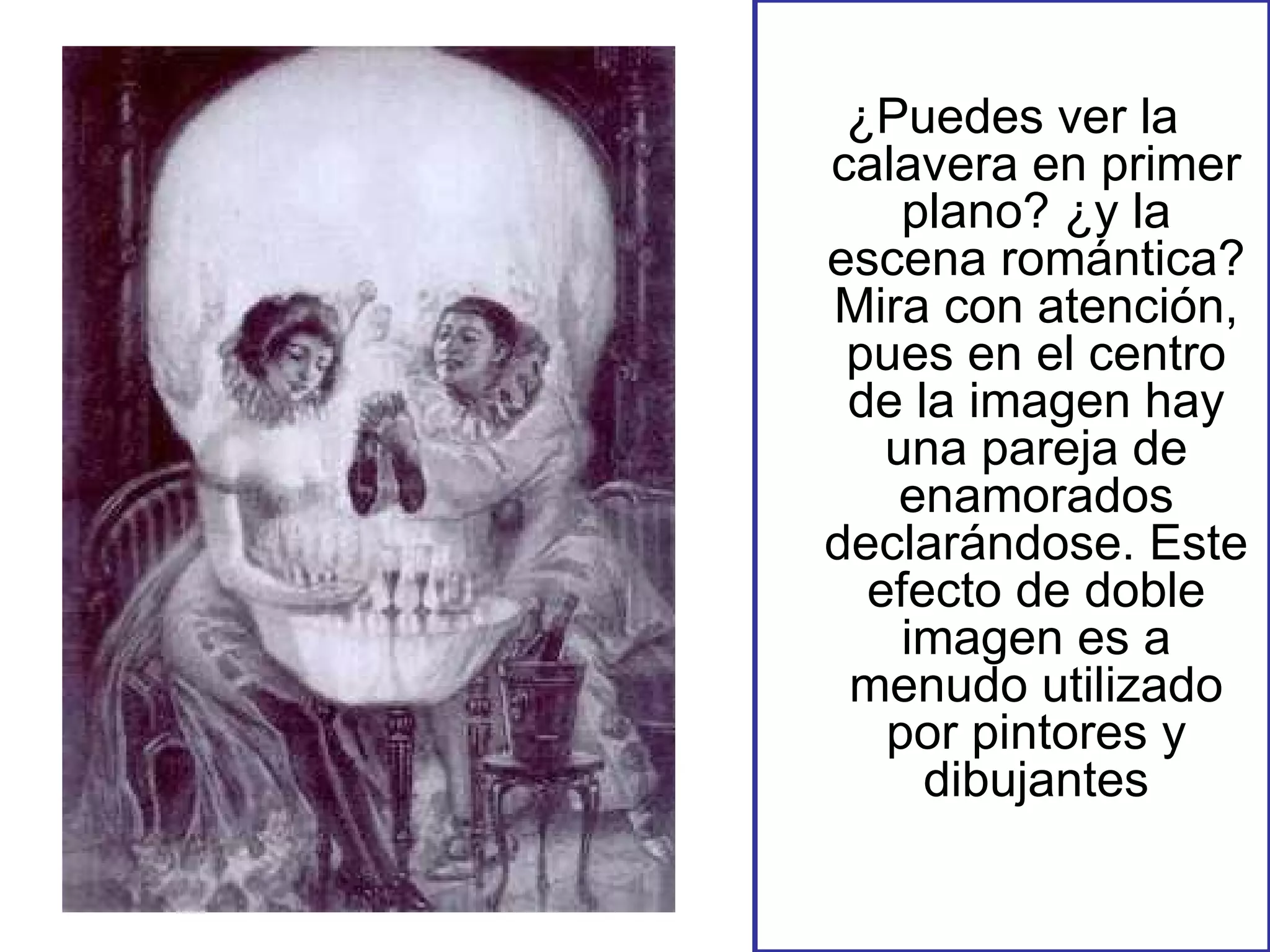 ¿Puedes ver la calavera en primer plano? ¿y la escena romántica? Mira con atención, pues en el centro de la imagen hay una pareja de enamorados declarándose. Este efecto de doble imagen es a menudo utilizado por pintores y dibujantes 