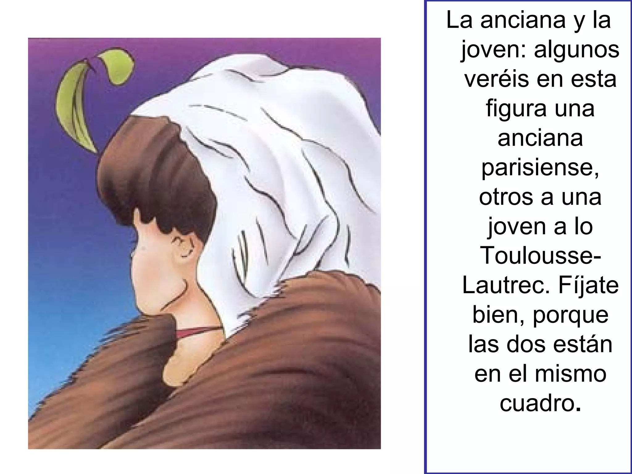 La anciana y la joven: algunos veréis en esta figura una anciana parisiense, otros a una joven a lo Toulousse-Lautrec. Fíjate bien, porque las dos están en el mismo cuadro . 