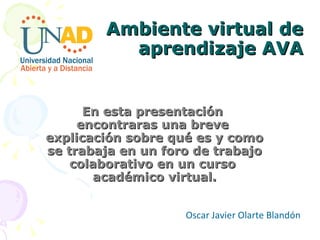 Ambiente virtual de aprendizaje AVA En esta presentación  encontraras una breve  explicación sobre qué es y como se trabaja en un foro de trabajo colaborativo en un curso  académico virtual. Oscar Javier Olarte Blandón  