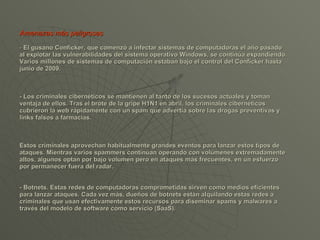 Amenazas más peligrosas -  El gusano Conficker, que comenzó a infectar sistemas de computadoras el año pasado al explotar las vulnerabilidades del sistema operativo Windows, se continúa expandiendo. Varios millones de sistemas de computación estaban bajo el control del Conficker hasta junio de 2009.  - Los criminales cibernéticos se mantienen al tanto de los sucesos actuales y toman ventaja de ellos. Tras el brote de la gripe H1N1 en abril, los criminales cibernéticos cubrieron la web rápidamente con un spam que advertía sobre las drogas preventivas y links falsos a farmacias.  Estos criminales aprovechan habitualmente grandes eventos para lanzar estos tipos de ataques. Mientras varios spammers continúan operando con volúmenes extremadamente altos, algunos optan por bajo volumen pero en ataques más frecuentes, en un esfuerzo por permanecer fuera del radar.  - Botnets. Estas redes de computadoras comprometidas sirven como medios eficientes para lanzar ataques. Cada vez más, dueños de botnets están alquilando estas redes a criminales que usan efectivamente estos recursos para diseminar spams y malwares a través del modelo de software como servicio (SaaS).  