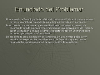Enunciado del Problema:  El avance de la Tecnología Informática sin dudas abrió el camino a numerosas formas y maniobras fraudulentas que hoy en día están en aumento. Es un problema muy actual, y en ese Sentido en numerosos países han encontrado cabida grandes emprendimientos Legislativos a fin de tratar de paliar la situación a la cual estamos expuestos todos en un mundo cada  vez mas  globalizado e informatizado.  En ese sentido en la cátedra en el transcurso del año hemos podio ver y estudiar las experiencias de países como la Argentina que en marzo pasado había sancionado una Ley sobre delitos Informáticos.  