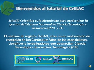 Bienvenidos al tutorial de CvLAC ScienTI Colombia es la plataforma para modernizar la gestión del Sistema Nacional de Ciencia Tecnología e Innovación(SNC y TI). El sistema de registro CvLAC, sirve como instrumento de recepción de los Currículum Vítae de los especialistas, científicos e investigadores que desarrollan Ciencia Tecnología e Innovación  Tecnológica (CTI). 