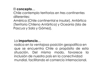 Reflexionemos…Gran distancia de los centros políticos yeconómicos más importantes del mundo.Amplias posibilidades de intercambio comercial a través del Océano Pacífico.Gran disponibilidad de recursos marinos, gracias al extenso litoral. Dificultad en las comunicaciones con los países latinoamericanos.Chile, por su localización, mira más hacia el mundo que hacia sus vecinos.Comunicación directa conel Asia Pacífico.